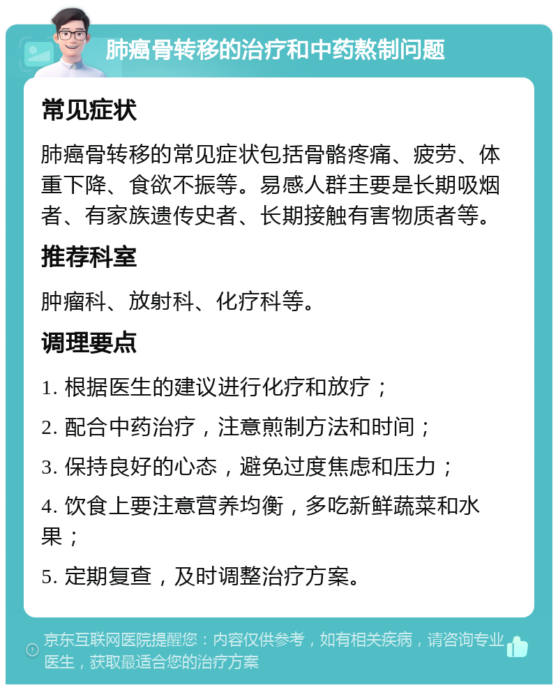 肺癌骨转移的治疗和中药熬制问题 常见症状 肺癌骨转移的常见症状包括骨骼疼痛、疲劳、体重下降、食欲不振等。易感人群主要是长期吸烟者、有家族遗传史者、长期接触有害物质者等。 推荐科室 肿瘤科、放射科、化疗科等。 调理要点 1. 根据医生的建议进行化疗和放疗； 2. 配合中药治疗，注意煎制方法和时间； 3. 保持良好的心态，避免过度焦虑和压力； 4. 饮食上要注意营养均衡，多吃新鲜蔬菜和水果； 5. 定期复查，及时调整治疗方案。