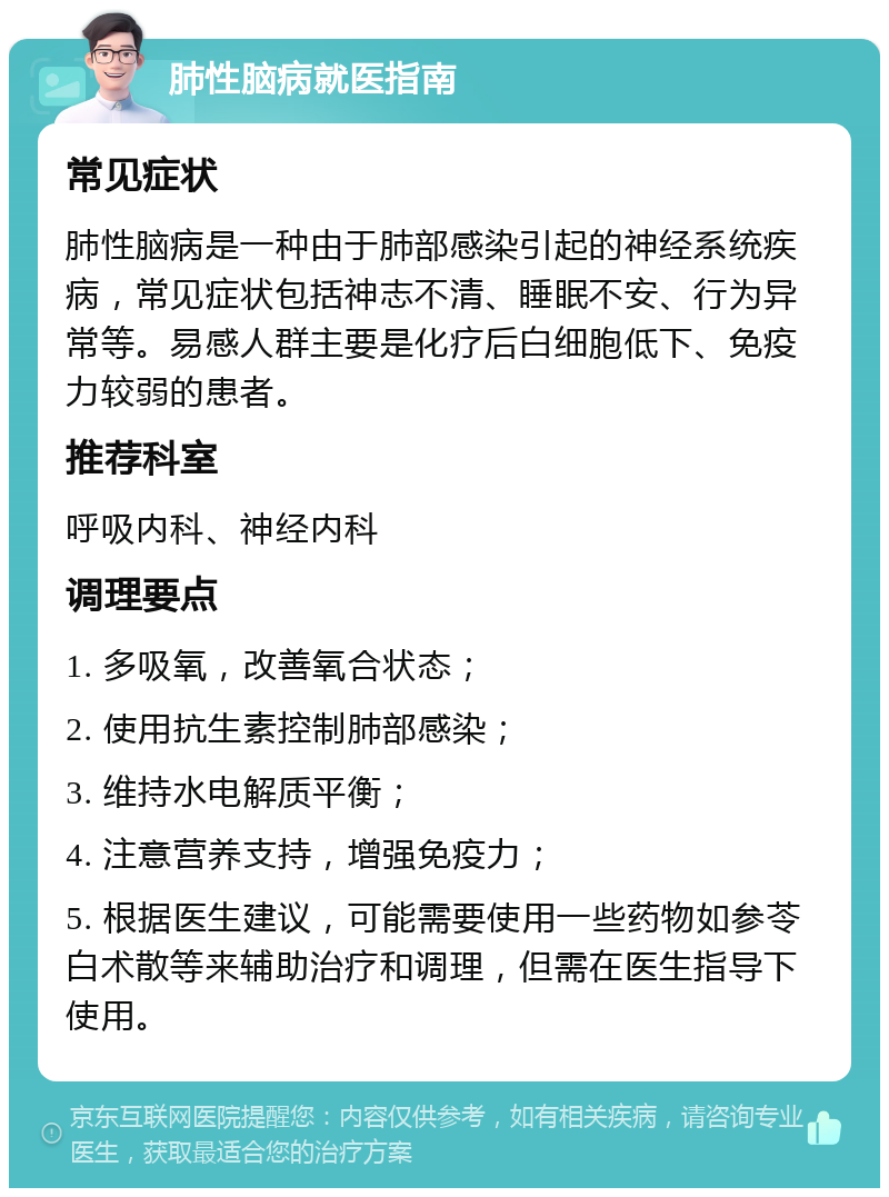 肺性脑病就医指南 常见症状 肺性脑病是一种由于肺部感染引起的神经系统疾病，常见症状包括神志不清、睡眠不安、行为异常等。易感人群主要是化疗后白细胞低下、免疫力较弱的患者。 推荐科室 呼吸内科、神经内科 调理要点 1. 多吸氧，改善氧合状态； 2. 使用抗生素控制肺部感染； 3. 维持水电解质平衡； 4. 注意营养支持，增强免疫力； 5. 根据医生建议，可能需要使用一些药物如参苓白术散等来辅助治疗和调理，但需在医生指导下使用。