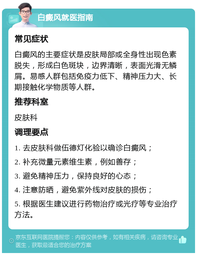 白癜风就医指南 常见症状 白癜风的主要症状是皮肤局部或全身性出现色素脱失，形成白色斑块，边界清晰，表面光滑无鳞屑。易感人群包括免疫力低下、精神压力大、长期接触化学物质等人群。 推荐科室 皮肤科 调理要点 1. 去皮肤科做伍德灯化验以确诊白癜风； 2. 补充微量元素维生素，例如善存； 3. 避免精神压力，保持良好的心态； 4. 注意防晒，避免紫外线对皮肤的损伤； 5. 根据医生建议进行药物治疗或光疗等专业治疗方法。