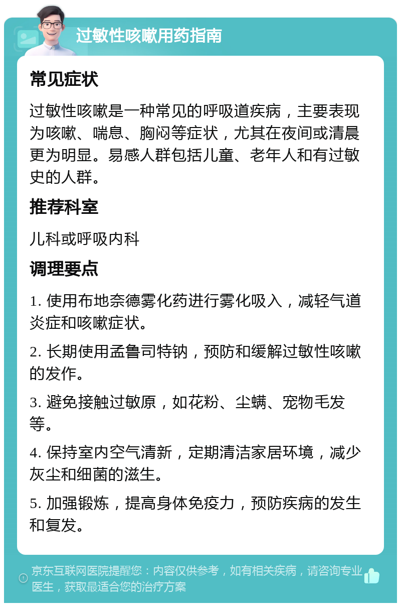 过敏性咳嗽用药指南 常见症状 过敏性咳嗽是一种常见的呼吸道疾病，主要表现为咳嗽、喘息、胸闷等症状，尤其在夜间或清晨更为明显。易感人群包括儿童、老年人和有过敏史的人群。 推荐科室 儿科或呼吸内科 调理要点 1. 使用布地奈德雾化药进行雾化吸入，减轻气道炎症和咳嗽症状。 2. 长期使用孟鲁司特钠，预防和缓解过敏性咳嗽的发作。 3. 避免接触过敏原，如花粉、尘螨、宠物毛发等。 4. 保持室内空气清新，定期清洁家居环境，减少灰尘和细菌的滋生。 5. 加强锻炼，提高身体免疫力，预防疾病的发生和复发。