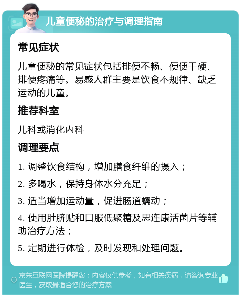 儿童便秘的治疗与调理指南 常见症状 儿童便秘的常见症状包括排便不畅、便便干硬、排便疼痛等。易感人群主要是饮食不规律、缺乏运动的儿童。 推荐科室 儿科或消化内科 调理要点 1. 调整饮食结构，增加膳食纤维的摄入； 2. 多喝水，保持身体水分充足； 3. 适当增加运动量，促进肠道蠕动； 4. 使用肚脐贴和口服低聚糖及思连康活菌片等辅助治疗方法； 5. 定期进行体检，及时发现和处理问题。