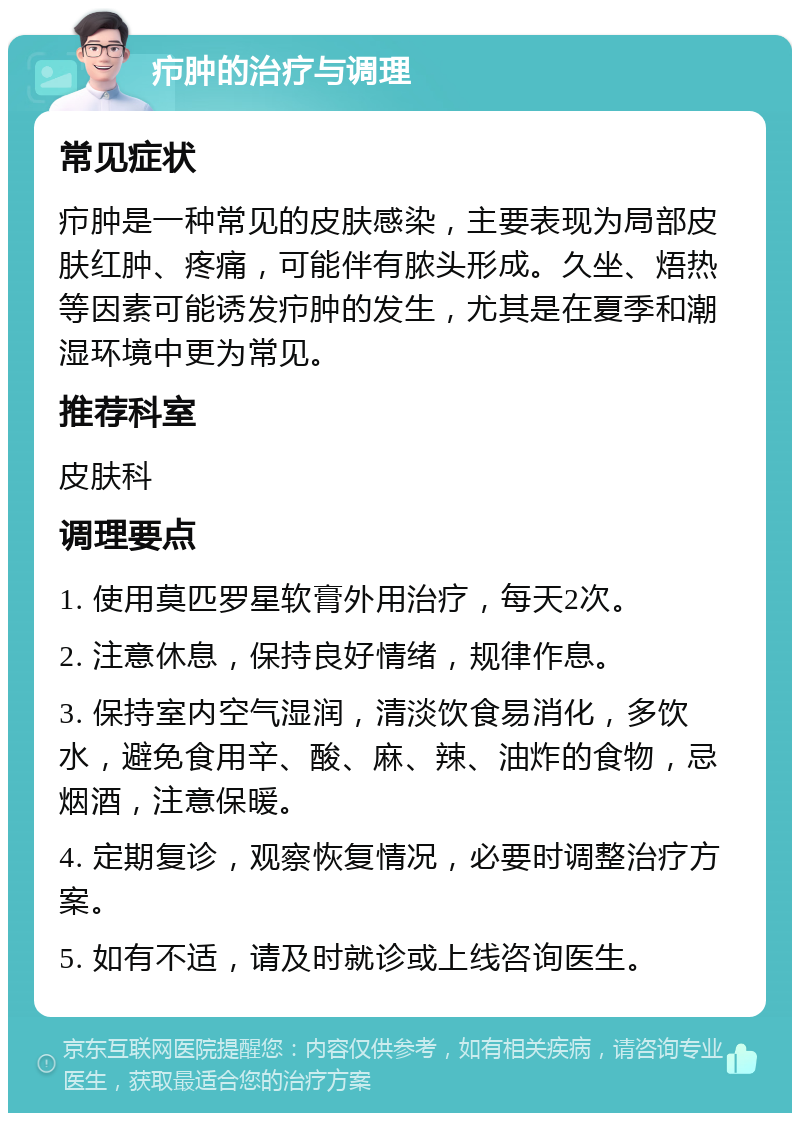 疖肿的治疗与调理 常见症状 疖肿是一种常见的皮肤感染，主要表现为局部皮肤红肿、疼痛，可能伴有脓头形成。久坐、焐热等因素可能诱发疖肿的发生，尤其是在夏季和潮湿环境中更为常见。 推荐科室 皮肤科 调理要点 1. 使用莫匹罗星软膏外用治疗，每天2次。 2. 注意休息，保持良好情绪，规律作息。 3. 保持室内空气湿润，清淡饮食易消化，多饮水，避免食用辛、酸、麻、辣、油炸的食物，忌烟酒，注意保暖。 4. 定期复诊，观察恢复情况，必要时调整治疗方案。 5. 如有不适，请及时就诊或上线咨询医生。