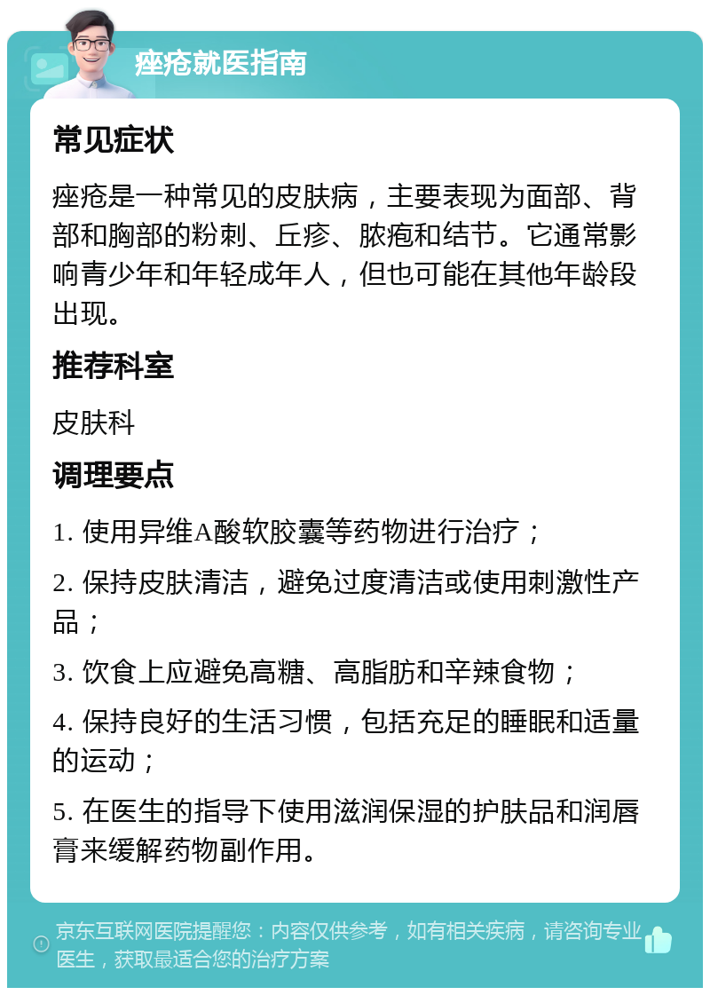 痤疮就医指南 常见症状 痤疮是一种常见的皮肤病，主要表现为面部、背部和胸部的粉刺、丘疹、脓疱和结节。它通常影响青少年和年轻成年人，但也可能在其他年龄段出现。 推荐科室 皮肤科 调理要点 1. 使用异维A酸软胶囊等药物进行治疗； 2. 保持皮肤清洁，避免过度清洁或使用刺激性产品； 3. 饮食上应避免高糖、高脂肪和辛辣食物； 4. 保持良好的生活习惯，包括充足的睡眠和适量的运动； 5. 在医生的指导下使用滋润保湿的护肤品和润唇膏来缓解药物副作用。