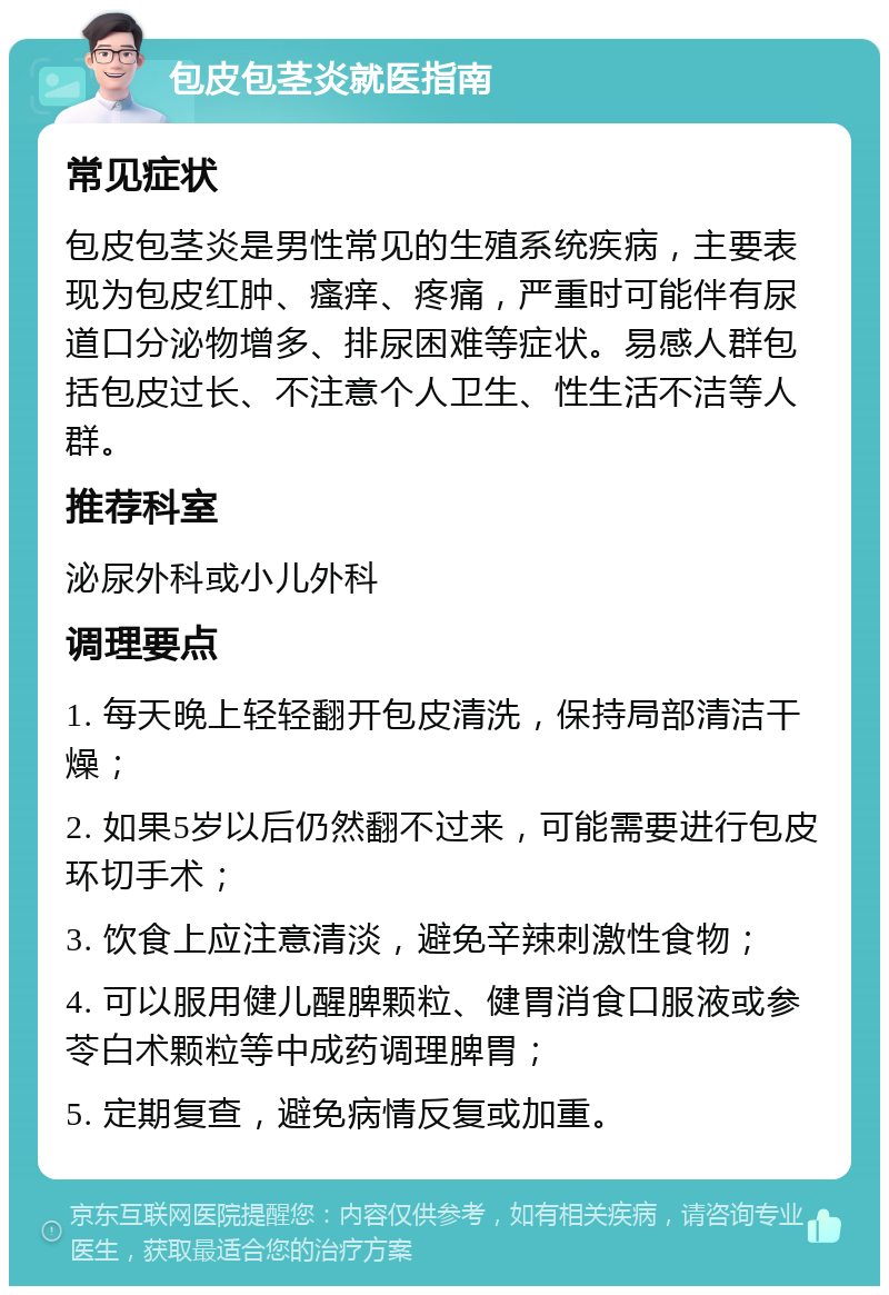 包皮包茎炎就医指南 常见症状 包皮包茎炎是男性常见的生殖系统疾病，主要表现为包皮红肿、瘙痒、疼痛，严重时可能伴有尿道口分泌物增多、排尿困难等症状。易感人群包括包皮过长、不注意个人卫生、性生活不洁等人群。 推荐科室 泌尿外科或小儿外科 调理要点 1. 每天晚上轻轻翻开包皮清洗，保持局部清洁干燥； 2. 如果5岁以后仍然翻不过来，可能需要进行包皮环切手术； 3. 饮食上应注意清淡，避免辛辣刺激性食物； 4. 可以服用健儿醒脾颗粒、健胃消食口服液或参苓白术颗粒等中成药调理脾胃； 5. 定期复查，避免病情反复或加重。