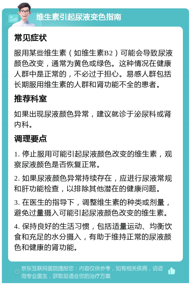 维生素引起尿液变色指南 常见症状 服用某些维生素（如维生素B2）可能会导致尿液颜色改变，通常为黄色或绿色。这种情况在健康人群中是正常的，不必过于担心。易感人群包括长期服用维生素的人群和肾功能不全的患者。 推荐科室 如果出现尿液颜色异常，建议就诊于泌尿科或肾内科。 调理要点 1. 停止服用可能引起尿液颜色改变的维生素，观察尿液颜色是否恢复正常。 2. 如果尿液颜色异常持续存在，应进行尿液常规和肝功能检查，以排除其他潜在的健康问题。 3. 在医生的指导下，调整维生素的种类或剂量，避免过量摄入可能引起尿液颜色改变的维生素。 4. 保持良好的生活习惯，包括适量运动、均衡饮食和充足的水分摄入，有助于维持正常的尿液颜色和健康的肾功能。