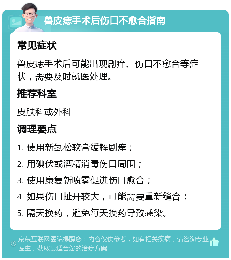 兽皮痣手术后伤口不愈合指南 常见症状 兽皮痣手术后可能出现剧痒、伤口不愈合等症状，需要及时就医处理。 推荐科室 皮肤科或外科 调理要点 1. 使用新氢松软膏缓解剧痒； 2. 用碘伏或酒精消毒伤口周围； 3. 使用康复新喷雾促进伤口愈合； 4. 如果伤口扯开较大，可能需要重新缝合； 5. 隔天换药，避免每天换药导致感染。