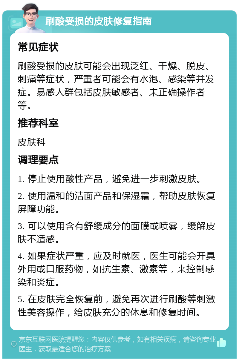 刷酸受损的皮肤修复指南 常见症状 刷酸受损的皮肤可能会出现泛红、干燥、脱皮、刺痛等症状，严重者可能会有水泡、感染等并发症。易感人群包括皮肤敏感者、未正确操作者等。 推荐科室 皮肤科 调理要点 1. 停止使用酸性产品，避免进一步刺激皮肤。 2. 使用温和的洁面产品和保湿霜，帮助皮肤恢复屏障功能。 3. 可以使用含有舒缓成分的面膜或喷雾，缓解皮肤不适感。 4. 如果症状严重，应及时就医，医生可能会开具外用或口服药物，如抗生素、激素等，来控制感染和炎症。 5. 在皮肤完全恢复前，避免再次进行刷酸等刺激性美容操作，给皮肤充分的休息和修复时间。