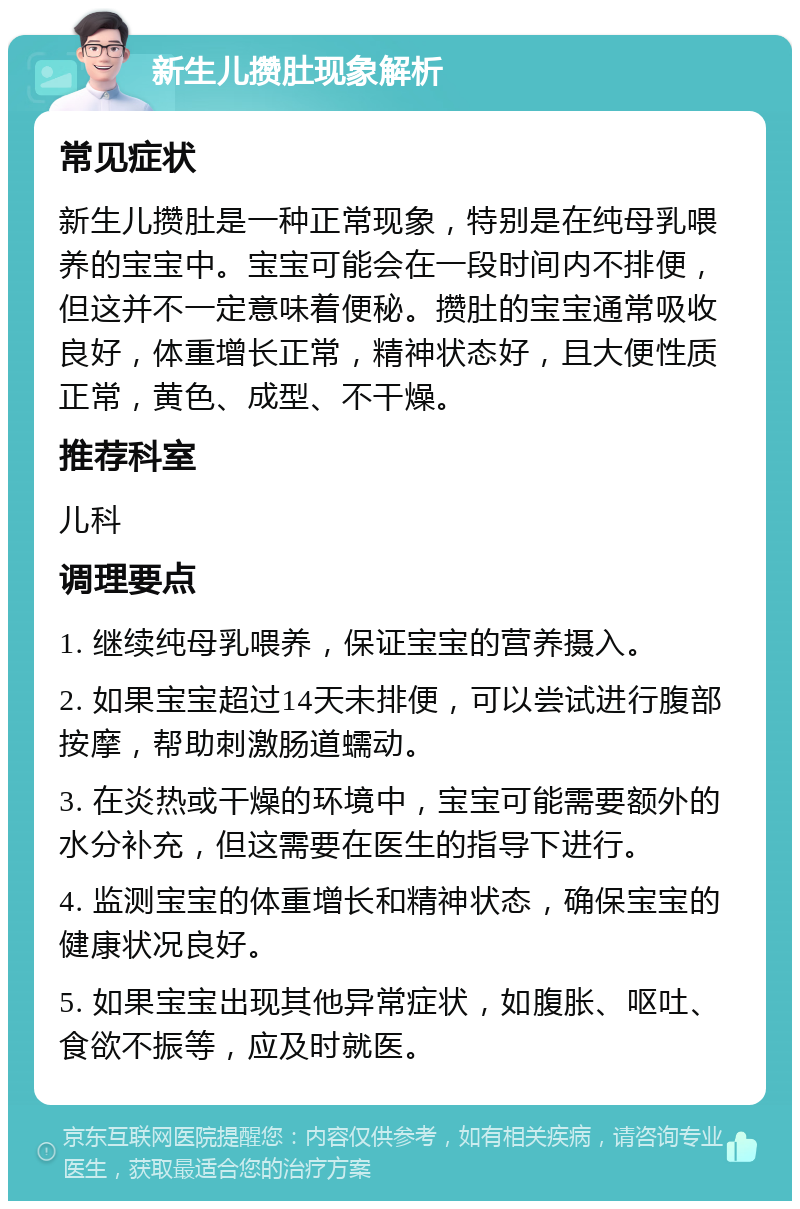 新生儿攒肚现象解析 常见症状 新生儿攒肚是一种正常现象，特别是在纯母乳喂养的宝宝中。宝宝可能会在一段时间内不排便，但这并不一定意味着便秘。攒肚的宝宝通常吸收良好，体重增长正常，精神状态好，且大便性质正常，黄色、成型、不干燥。 推荐科室 儿科 调理要点 1. 继续纯母乳喂养，保证宝宝的营养摄入。 2. 如果宝宝超过14天未排便，可以尝试进行腹部按摩，帮助刺激肠道蠕动。 3. 在炎热或干燥的环境中，宝宝可能需要额外的水分补充，但这需要在医生的指导下进行。 4. 监测宝宝的体重增长和精神状态，确保宝宝的健康状况良好。 5. 如果宝宝出现其他异常症状，如腹胀、呕吐、食欲不振等，应及时就医。