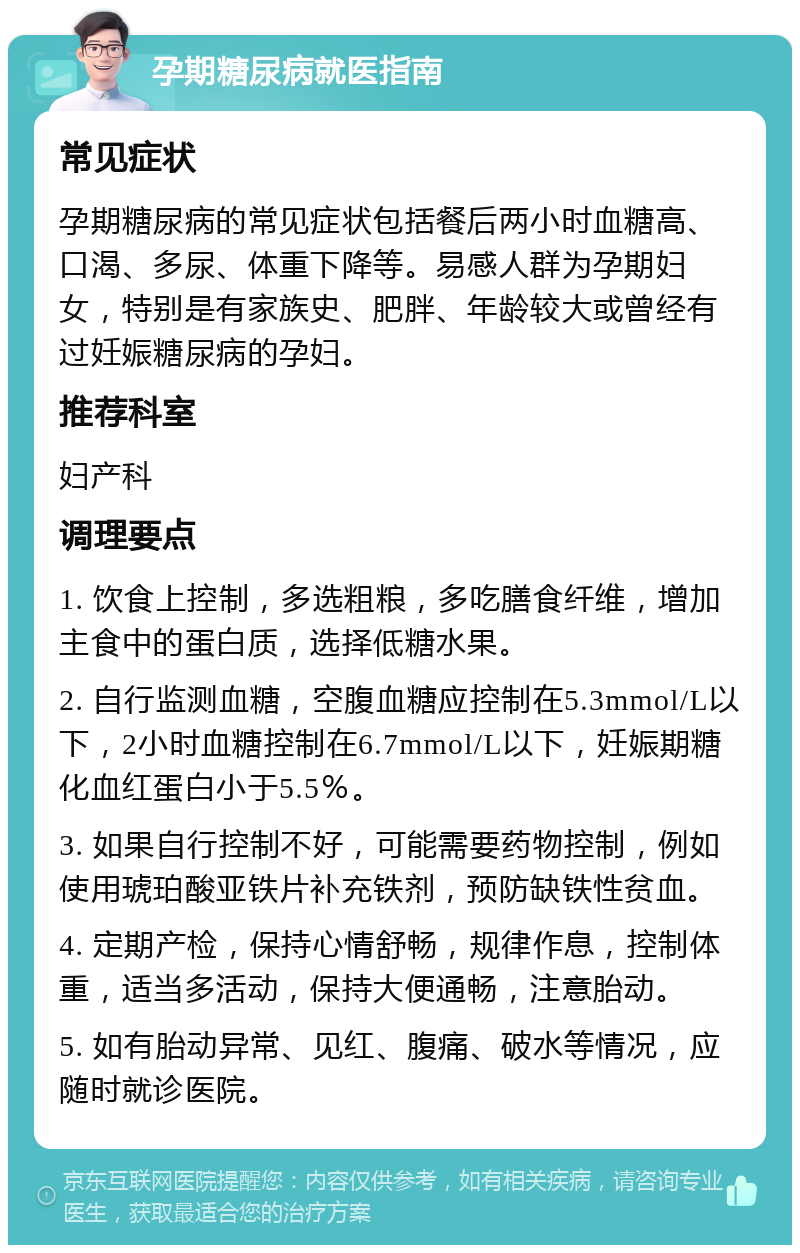 孕期糖尿病就医指南 常见症状 孕期糖尿病的常见症状包括餐后两小时血糖高、口渴、多尿、体重下降等。易感人群为孕期妇女，特别是有家族史、肥胖、年龄较大或曾经有过妊娠糖尿病的孕妇。 推荐科室 妇产科 调理要点 1. 饮食上控制，多选粗粮，多吃膳食纤维，增加主食中的蛋白质，选择低糖水果。 2. 自行监测血糖，空腹血糖应控制在5.3mmol/L以下，2小时血糖控制在6.7mmol/L以下，妊娠期糖化血红蛋白小于5.5％。 3. 如果自行控制不好，可能需要药物控制，例如使用琥珀酸亚铁片补充铁剂，预防缺铁性贫血。 4. 定期产检，保持心情舒畅，规律作息，控制体重，适当多活动，保持大便通畅，注意胎动。 5. 如有胎动异常、见红、腹痛、破水等情况，应随时就诊医院。