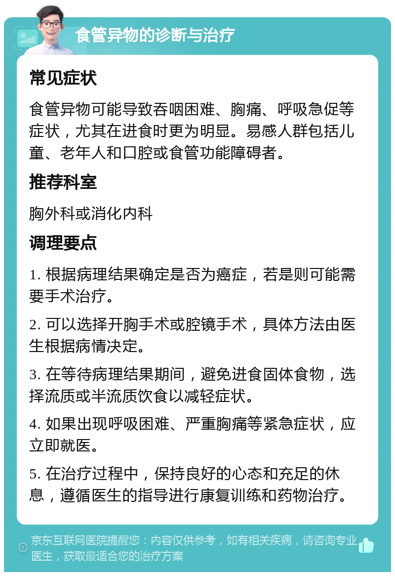 食管异物的诊断与治疗 常见症状 食管异物可能导致吞咽困难、胸痛、呼吸急促等症状，尤其在进食时更为明显。易感人群包括儿童、老年人和口腔或食管功能障碍者。 推荐科室 胸外科或消化内科 调理要点 1. 根据病理结果确定是否为癌症，若是则可能需要手术治疗。 2. 可以选择开胸手术或腔镜手术，具体方法由医生根据病情决定。 3. 在等待病理结果期间，避免进食固体食物，选择流质或半流质饮食以减轻症状。 4. 如果出现呼吸困难、严重胸痛等紧急症状，应立即就医。 5. 在治疗过程中，保持良好的心态和充足的休息，遵循医生的指导进行康复训练和药物治疗。