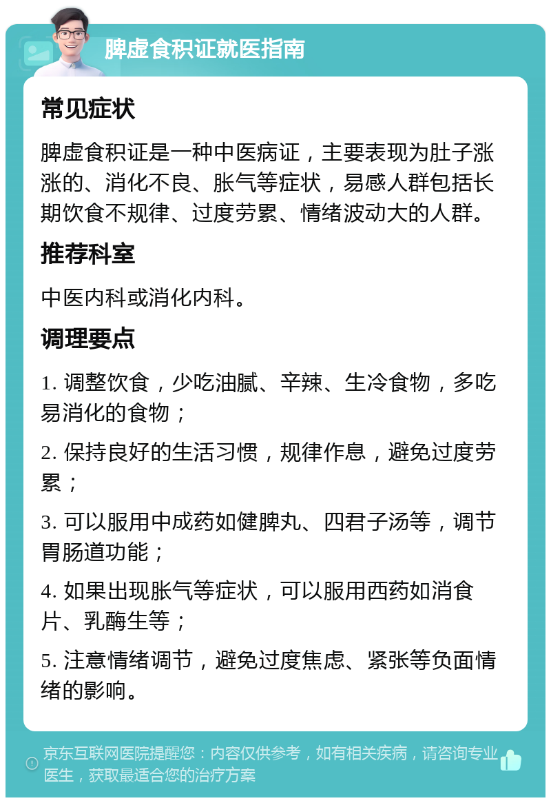 脾虚食积证就医指南 常见症状 脾虚食积证是一种中医病证，主要表现为肚子涨涨的、消化不良、胀气等症状，易感人群包括长期饮食不规律、过度劳累、情绪波动大的人群。 推荐科室 中医内科或消化内科。 调理要点 1. 调整饮食，少吃油腻、辛辣、生冷食物，多吃易消化的食物； 2. 保持良好的生活习惯，规律作息，避免过度劳累； 3. 可以服用中成药如健脾丸、四君子汤等，调节胃肠道功能； 4. 如果出现胀气等症状，可以服用西药如消食片、乳酶生等； 5. 注意情绪调节，避免过度焦虑、紧张等负面情绪的影响。