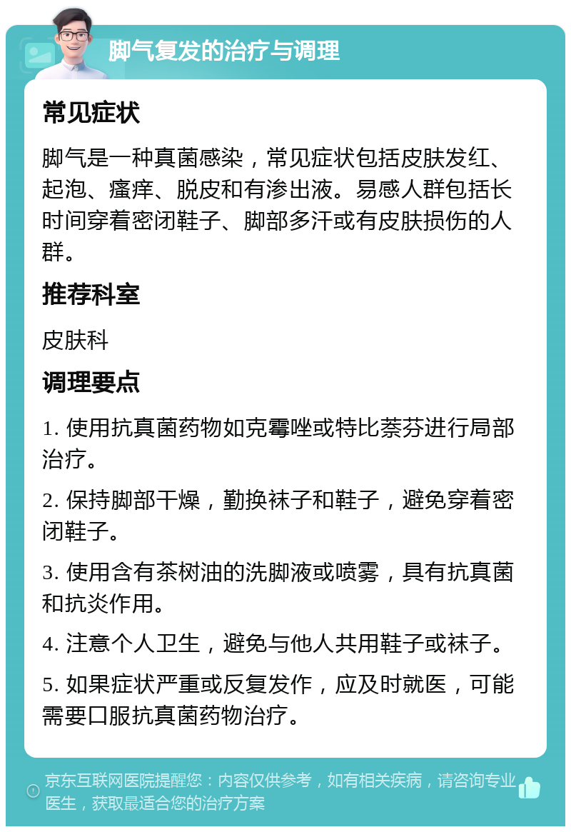 脚气复发的治疗与调理 常见症状 脚气是一种真菌感染，常见症状包括皮肤发红、起泡、瘙痒、脱皮和有渗出液。易感人群包括长时间穿着密闭鞋子、脚部多汗或有皮肤损伤的人群。 推荐科室 皮肤科 调理要点 1. 使用抗真菌药物如克霉唑或特比萘芬进行局部治疗。 2. 保持脚部干燥，勤换袜子和鞋子，避免穿着密闭鞋子。 3. 使用含有茶树油的洗脚液或喷雾，具有抗真菌和抗炎作用。 4. 注意个人卫生，避免与他人共用鞋子或袜子。 5. 如果症状严重或反复发作，应及时就医，可能需要口服抗真菌药物治疗。