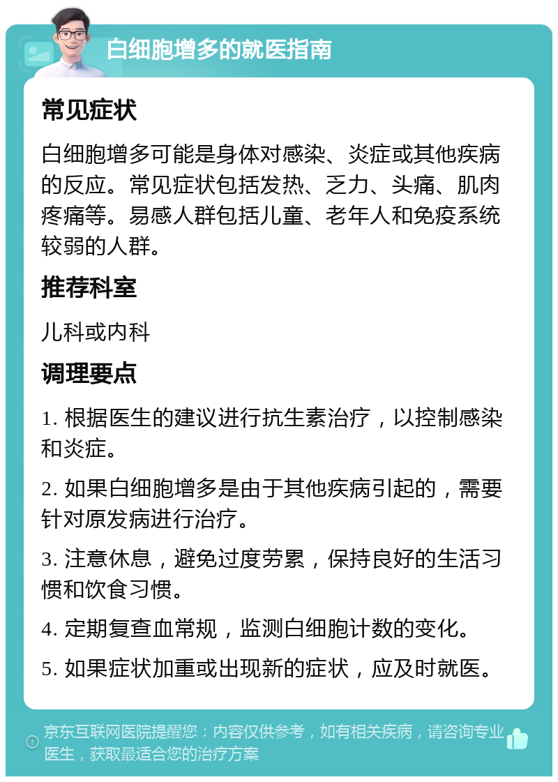 白细胞增多的就医指南 常见症状 白细胞增多可能是身体对感染、炎症或其他疾病的反应。常见症状包括发热、乏力、头痛、肌肉疼痛等。易感人群包括儿童、老年人和免疫系统较弱的人群。 推荐科室 儿科或内科 调理要点 1. 根据医生的建议进行抗生素治疗，以控制感染和炎症。 2. 如果白细胞增多是由于其他疾病引起的，需要针对原发病进行治疗。 3. 注意休息，避免过度劳累，保持良好的生活习惯和饮食习惯。 4. 定期复查血常规，监测白细胞计数的变化。 5. 如果症状加重或出现新的症状，应及时就医。