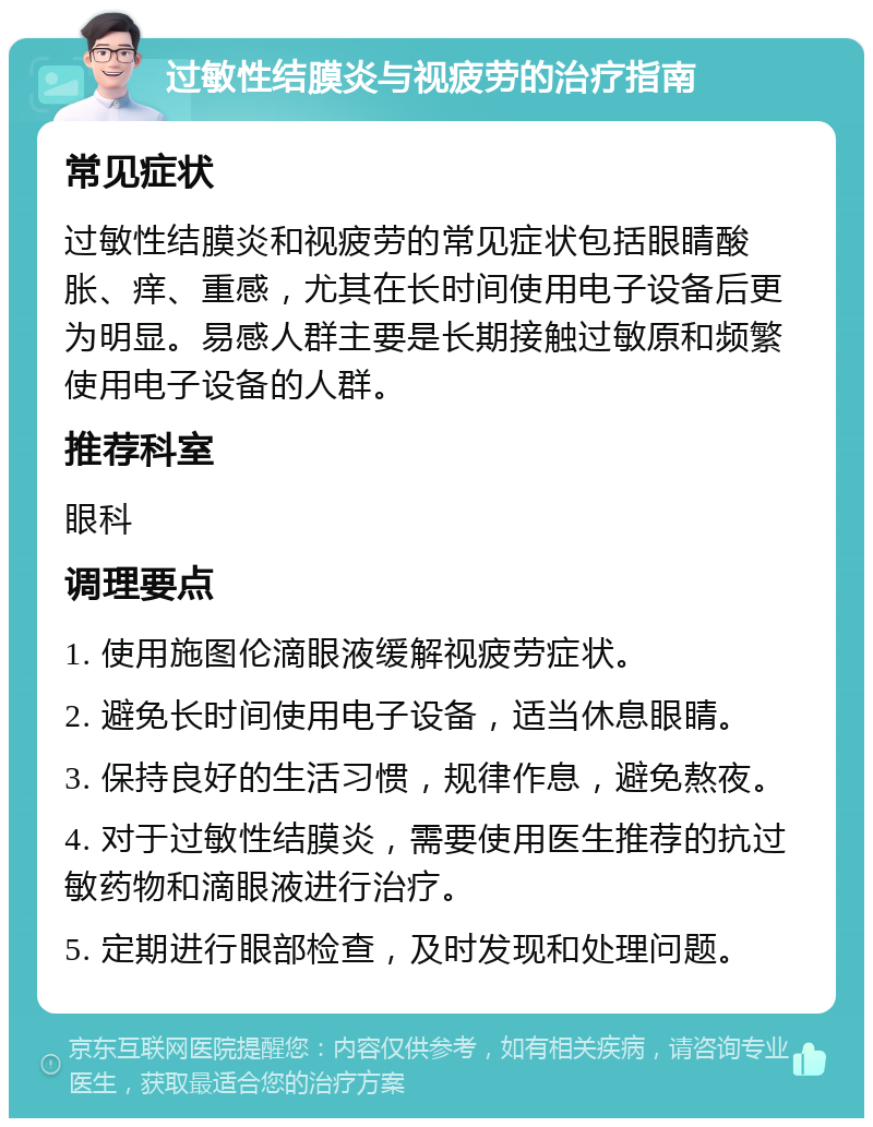 过敏性结膜炎与视疲劳的治疗指南 常见症状 过敏性结膜炎和视疲劳的常见症状包括眼睛酸胀、痒、重感，尤其在长时间使用电子设备后更为明显。易感人群主要是长期接触过敏原和频繁使用电子设备的人群。 推荐科室 眼科 调理要点 1. 使用施图伦滴眼液缓解视疲劳症状。 2. 避免长时间使用电子设备，适当休息眼睛。 3. 保持良好的生活习惯，规律作息，避免熬夜。 4. 对于过敏性结膜炎，需要使用医生推荐的抗过敏药物和滴眼液进行治疗。 5. 定期进行眼部检查，及时发现和处理问题。