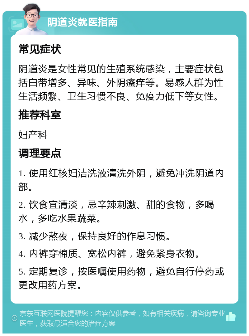 阴道炎就医指南 常见症状 阴道炎是女性常见的生殖系统感染，主要症状包括白带增多、异味、外阴瘙痒等。易感人群为性生活频繁、卫生习惯不良、免疫力低下等女性。 推荐科室 妇产科 调理要点 1. 使用红核妇洁洗液清洗外阴，避免冲洗阴道内部。 2. 饮食宜清淡，忌辛辣刺激、甜的食物，多喝水，多吃水果蔬菜。 3. 减少熬夜，保持良好的作息习惯。 4. 内裤穿棉质、宽松内裤，避免紧身衣物。 5. 定期复诊，按医嘱使用药物，避免自行停药或更改用药方案。