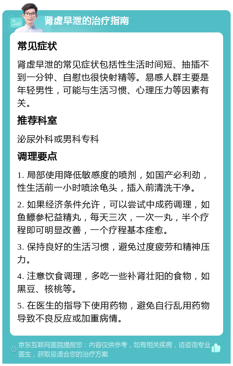 肾虚早泄的治疗指南 常见症状 肾虚早泄的常见症状包括性生活时间短、抽插不到一分钟、自慰也很快射精等。易感人群主要是年轻男性，可能与生活习惯、心理压力等因素有关。 推荐科室 泌尿外科或男科专科 调理要点 1. 局部使用降低敏感度的喷剂，如国产必利劲，性生活前一小时喷涂龟头，插入前清洗干净。 2. 如果经济条件允许，可以尝试中成药调理，如鱼鳔参杞益精丸，每天三次，一次一丸，半个疗程即可明显改善，一个疗程基本痊愈。 3. 保持良好的生活习惯，避免过度疲劳和精神压力。 4. 注意饮食调理，多吃一些补肾壮阳的食物，如黑豆、核桃等。 5. 在医生的指导下使用药物，避免自行乱用药物导致不良反应或加重病情。