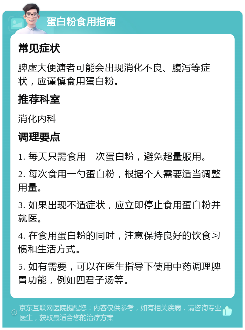 蛋白粉食用指南 常见症状 脾虚大便溏者可能会出现消化不良、腹泻等症状，应谨慎食用蛋白粉。 推荐科室 消化内科 调理要点 1. 每天只需食用一次蛋白粉，避免超量服用。 2. 每次食用一勺蛋白粉，根据个人需要适当调整用量。 3. 如果出现不适症状，应立即停止食用蛋白粉并就医。 4. 在食用蛋白粉的同时，注意保持良好的饮食习惯和生活方式。 5. 如有需要，可以在医生指导下使用中药调理脾胃功能，例如四君子汤等。