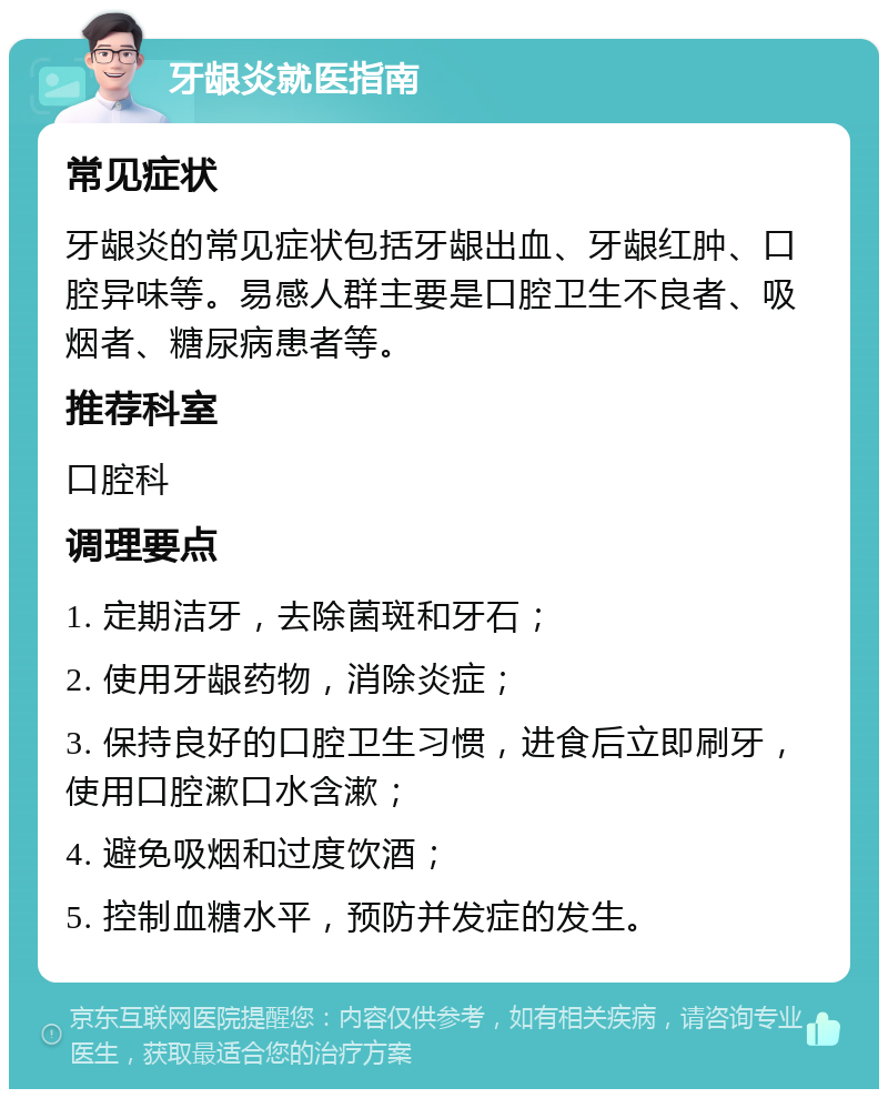 牙龈炎就医指南 常见症状 牙龈炎的常见症状包括牙龈出血、牙龈红肿、口腔异味等。易感人群主要是口腔卫生不良者、吸烟者、糖尿病患者等。 推荐科室 口腔科 调理要点 1. 定期洁牙，去除菌斑和牙石； 2. 使用牙龈药物，消除炎症； 3. 保持良好的口腔卫生习惯，进食后立即刷牙，使用口腔漱口水含漱； 4. 避免吸烟和过度饮酒； 5. 控制血糖水平，预防并发症的发生。