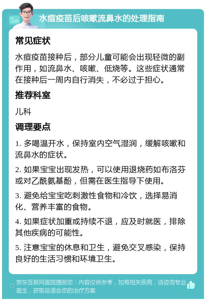 水痘疫苗后咳嗽流鼻水的处理指南 常见症状 水痘疫苗接种后，部分儿童可能会出现轻微的副作用，如流鼻水、咳嗽、低烧等。这些症状通常在接种后一周内自行消失，不必过于担心。 推荐科室 儿科 调理要点 1. 多喝温开水，保持室内空气湿润，缓解咳嗽和流鼻水的症状。 2. 如果宝宝出现发热，可以使用退烧药如布洛芬或对乙酰氨基酚，但需在医生指导下使用。 3. 避免给宝宝吃刺激性食物和冷饮，选择易消化、营养丰富的食物。 4. 如果症状加重或持续不退，应及时就医，排除其他疾病的可能性。 5. 注意宝宝的休息和卫生，避免交叉感染，保持良好的生活习惯和环境卫生。