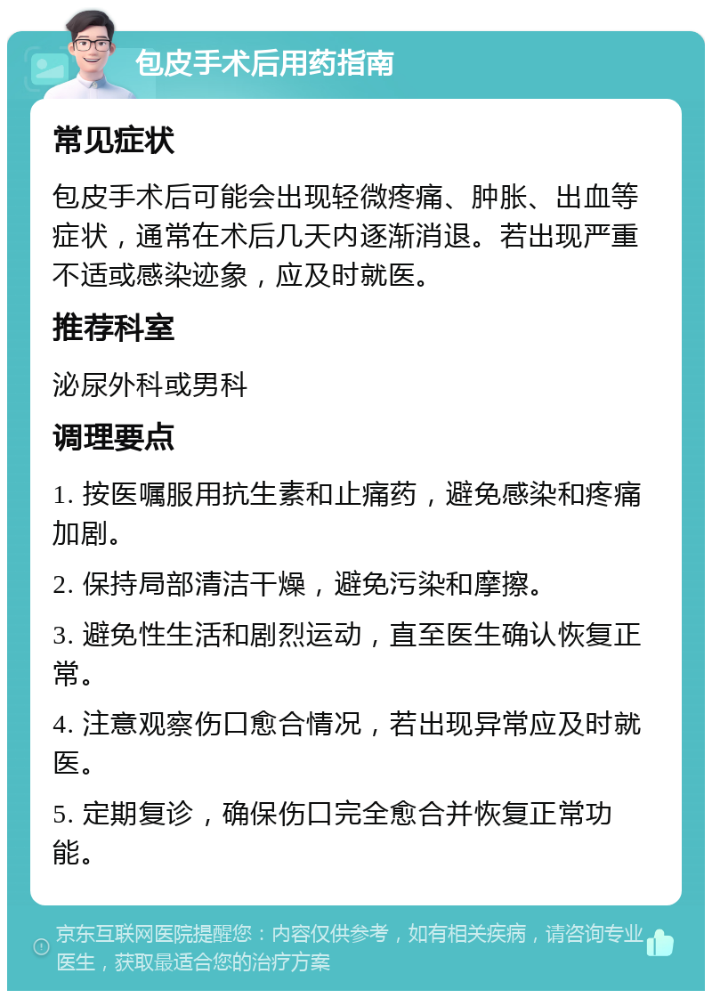 包皮手术后用药指南 常见症状 包皮手术后可能会出现轻微疼痛、肿胀、出血等症状，通常在术后几天内逐渐消退。若出现严重不适或感染迹象，应及时就医。 推荐科室 泌尿外科或男科 调理要点 1. 按医嘱服用抗生素和止痛药，避免感染和疼痛加剧。 2. 保持局部清洁干燥，避免污染和摩擦。 3. 避免性生活和剧烈运动，直至医生确认恢复正常。 4. 注意观察伤口愈合情况，若出现异常应及时就医。 5. 定期复诊，确保伤口完全愈合并恢复正常功能。