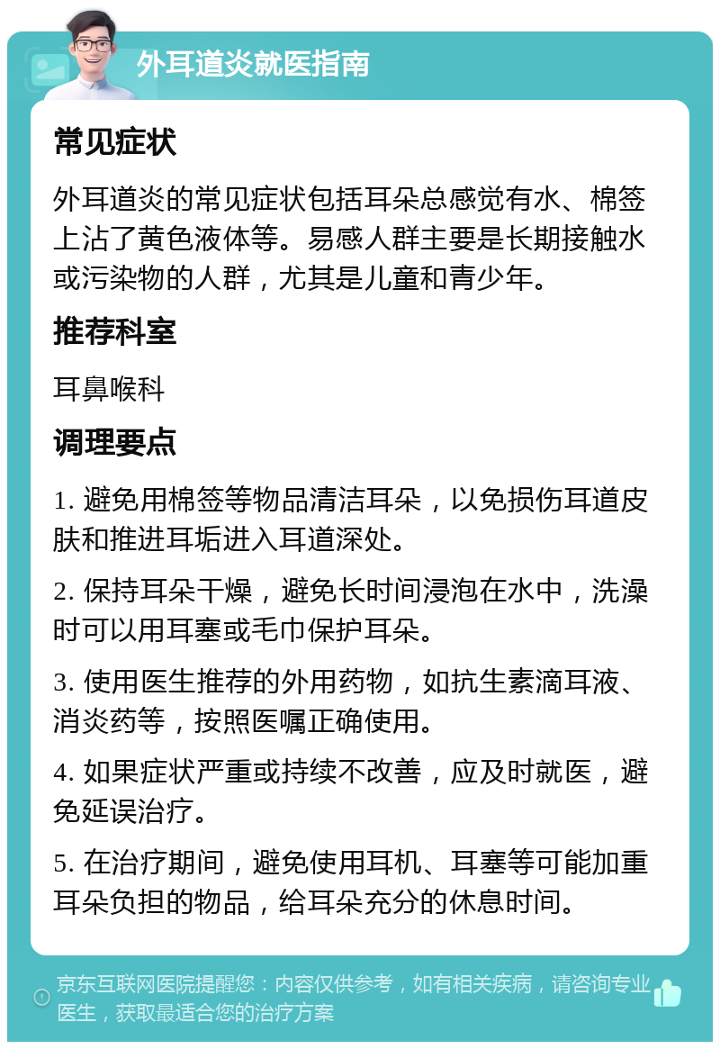 外耳道炎就医指南 常见症状 外耳道炎的常见症状包括耳朵总感觉有水、棉签上沾了黄色液体等。易感人群主要是长期接触水或污染物的人群，尤其是儿童和青少年。 推荐科室 耳鼻喉科 调理要点 1. 避免用棉签等物品清洁耳朵，以免损伤耳道皮肤和推进耳垢进入耳道深处。 2. 保持耳朵干燥，避免长时间浸泡在水中，洗澡时可以用耳塞或毛巾保护耳朵。 3. 使用医生推荐的外用药物，如抗生素滴耳液、消炎药等，按照医嘱正确使用。 4. 如果症状严重或持续不改善，应及时就医，避免延误治疗。 5. 在治疗期间，避免使用耳机、耳塞等可能加重耳朵负担的物品，给耳朵充分的休息时间。