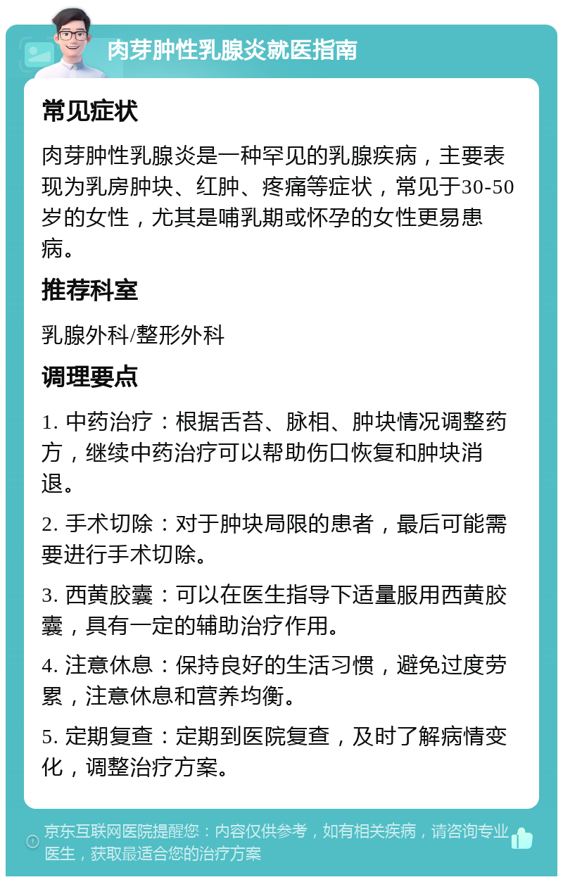 肉芽肿性乳腺炎就医指南 常见症状 肉芽肿性乳腺炎是一种罕见的乳腺疾病，主要表现为乳房肿块、红肿、疼痛等症状，常见于30-50岁的女性，尤其是哺乳期或怀孕的女性更易患病。 推荐科室 乳腺外科/整形外科 调理要点 1. 中药治疗：根据舌苔、脉相、肿块情况调整药方，继续中药治疗可以帮助伤口恢复和肿块消退。 2. 手术切除：对于肿块局限的患者，最后可能需要进行手术切除。 3. 西黄胶囊：可以在医生指导下适量服用西黄胶囊，具有一定的辅助治疗作用。 4. 注意休息：保持良好的生活习惯，避免过度劳累，注意休息和营养均衡。 5. 定期复查：定期到医院复查，及时了解病情变化，调整治疗方案。