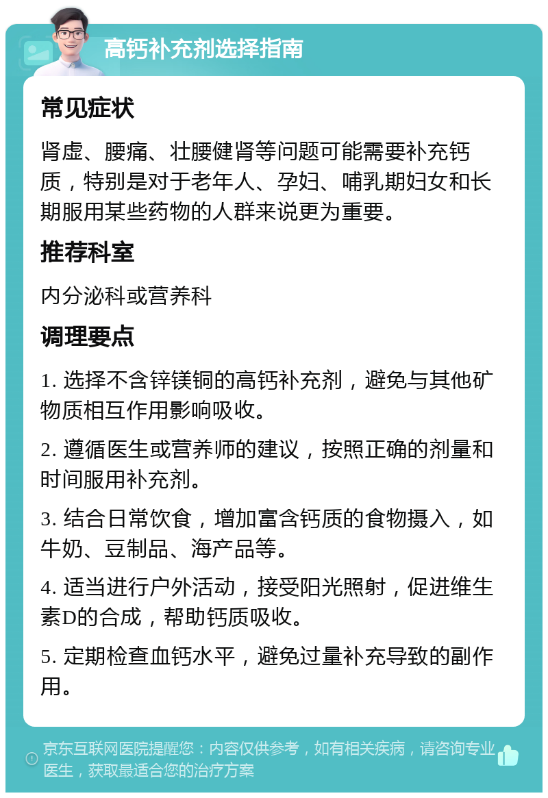 高钙补充剂选择指南 常见症状 肾虚、腰痛、壮腰健肾等问题可能需要补充钙质，特别是对于老年人、孕妇、哺乳期妇女和长期服用某些药物的人群来说更为重要。 推荐科室 内分泌科或营养科 调理要点 1. 选择不含锌镁铜的高钙补充剂，避免与其他矿物质相互作用影响吸收。 2. 遵循医生或营养师的建议，按照正确的剂量和时间服用补充剂。 3. 结合日常饮食，增加富含钙质的食物摄入，如牛奶、豆制品、海产品等。 4. 适当进行户外活动，接受阳光照射，促进维生素D的合成，帮助钙质吸收。 5. 定期检查血钙水平，避免过量补充导致的副作用。