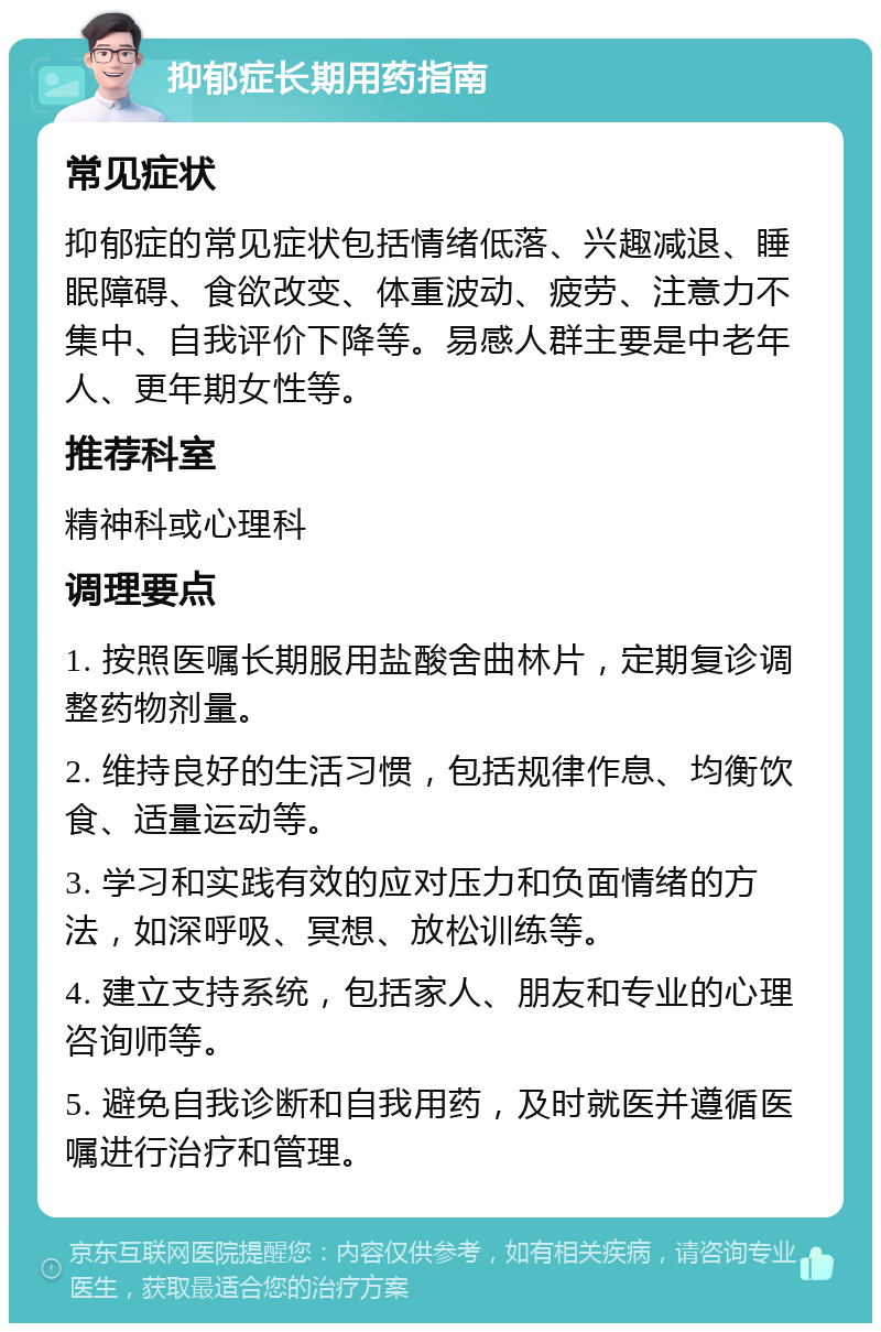 抑郁症长期用药指南 常见症状 抑郁症的常见症状包括情绪低落、兴趣减退、睡眠障碍、食欲改变、体重波动、疲劳、注意力不集中、自我评价下降等。易感人群主要是中老年人、更年期女性等。 推荐科室 精神科或心理科 调理要点 1. 按照医嘱长期服用盐酸舍曲林片，定期复诊调整药物剂量。 2. 维持良好的生活习惯，包括规律作息、均衡饮食、适量运动等。 3. 学习和实践有效的应对压力和负面情绪的方法，如深呼吸、冥想、放松训练等。 4. 建立支持系统，包括家人、朋友和专业的心理咨询师等。 5. 避免自我诊断和自我用药，及时就医并遵循医嘱进行治疗和管理。