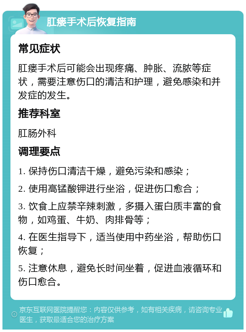 肛瘘手术后恢复指南 常见症状 肛瘘手术后可能会出现疼痛、肿胀、流脓等症状，需要注意伤口的清洁和护理，避免感染和并发症的发生。 推荐科室 肛肠外科 调理要点 1. 保持伤口清洁干燥，避免污染和感染； 2. 使用高锰酸钾进行坐浴，促进伤口愈合； 3. 饮食上应禁辛辣刺激，多摄入蛋白质丰富的食物，如鸡蛋、牛奶、肉排骨等； 4. 在医生指导下，适当使用中药坐浴，帮助伤口恢复； 5. 注意休息，避免长时间坐着，促进血液循环和伤口愈合。