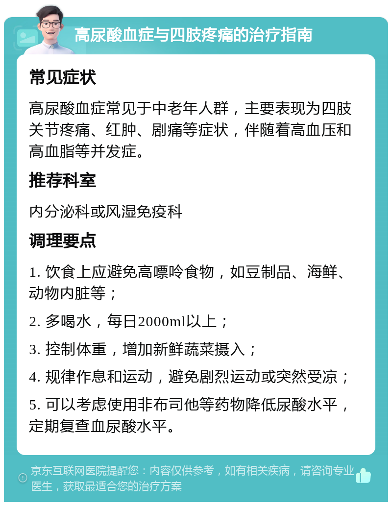 高尿酸血症与四肢疼痛的治疗指南 常见症状 高尿酸血症常见于中老年人群，主要表现为四肢关节疼痛、红肿、剧痛等症状，伴随着高血压和高血脂等并发症。 推荐科室 内分泌科或风湿免疫科 调理要点 1. 饮食上应避免高嘌呤食物，如豆制品、海鲜、动物内脏等； 2. 多喝水，每日2000ml以上； 3. 控制体重，增加新鲜蔬菜摄入； 4. 规律作息和运动，避免剧烈运动或突然受凉； 5. 可以考虑使用非布司他等药物降低尿酸水平，定期复查血尿酸水平。