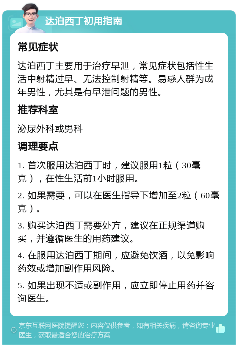 达泊西丁初用指南 常见症状 达泊西丁主要用于治疗早泄，常见症状包括性生活中射精过早、无法控制射精等。易感人群为成年男性，尤其是有早泄问题的男性。 推荐科室 泌尿外科或男科 调理要点 1. 首次服用达泊西丁时，建议服用1粒（30毫克），在性生活前1小时服用。 2. 如果需要，可以在医生指导下增加至2粒（60毫克）。 3. 购买达泊西丁需要处方，建议在正规渠道购买，并遵循医生的用药建议。 4. 在服用达泊西丁期间，应避免饮酒，以免影响药效或增加副作用风险。 5. 如果出现不适或副作用，应立即停止用药并咨询医生。