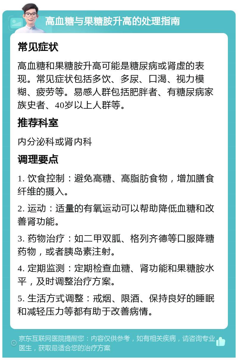 高血糖与果糖胺升高的处理指南 常见症状 高血糖和果糖胺升高可能是糖尿病或肾虚的表现。常见症状包括多饮、多尿、口渴、视力模糊、疲劳等。易感人群包括肥胖者、有糖尿病家族史者、40岁以上人群等。 推荐科室 内分泌科或肾内科 调理要点 1. 饮食控制：避免高糖、高脂肪食物，增加膳食纤维的摄入。 2. 运动：适量的有氧运动可以帮助降低血糖和改善肾功能。 3. 药物治疗：如二甲双胍、格列齐德等口服降糖药物，或者胰岛素注射。 4. 定期监测：定期检查血糖、肾功能和果糖胺水平，及时调整治疗方案。 5. 生活方式调整：戒烟、限酒、保持良好的睡眠和减轻压力等都有助于改善病情。