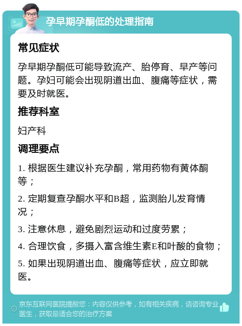 孕早期孕酮低的处理指南 常见症状 孕早期孕酮低可能导致流产、胎停育、早产等问题。孕妇可能会出现阴道出血、腹痛等症状，需要及时就医。 推荐科室 妇产科 调理要点 1. 根据医生建议补充孕酮，常用药物有黄体酮等； 2. 定期复查孕酮水平和B超，监测胎儿发育情况； 3. 注意休息，避免剧烈运动和过度劳累； 4. 合理饮食，多摄入富含维生素E和叶酸的食物； 5. 如果出现阴道出血、腹痛等症状，应立即就医。