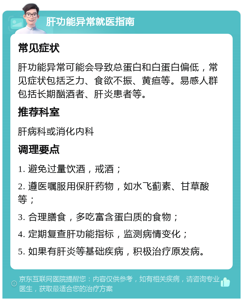 肝功能异常就医指南 常见症状 肝功能异常可能会导致总蛋白和白蛋白偏低，常见症状包括乏力、食欲不振、黄疸等。易感人群包括长期酗酒者、肝炎患者等。 推荐科室 肝病科或消化内科 调理要点 1. 避免过量饮酒，戒酒； 2. 遵医嘱服用保肝药物，如水飞蓟素、甘草酸等； 3. 合理膳食，多吃富含蛋白质的食物； 4. 定期复查肝功能指标，监测病情变化； 5. 如果有肝炎等基础疾病，积极治疗原发病。