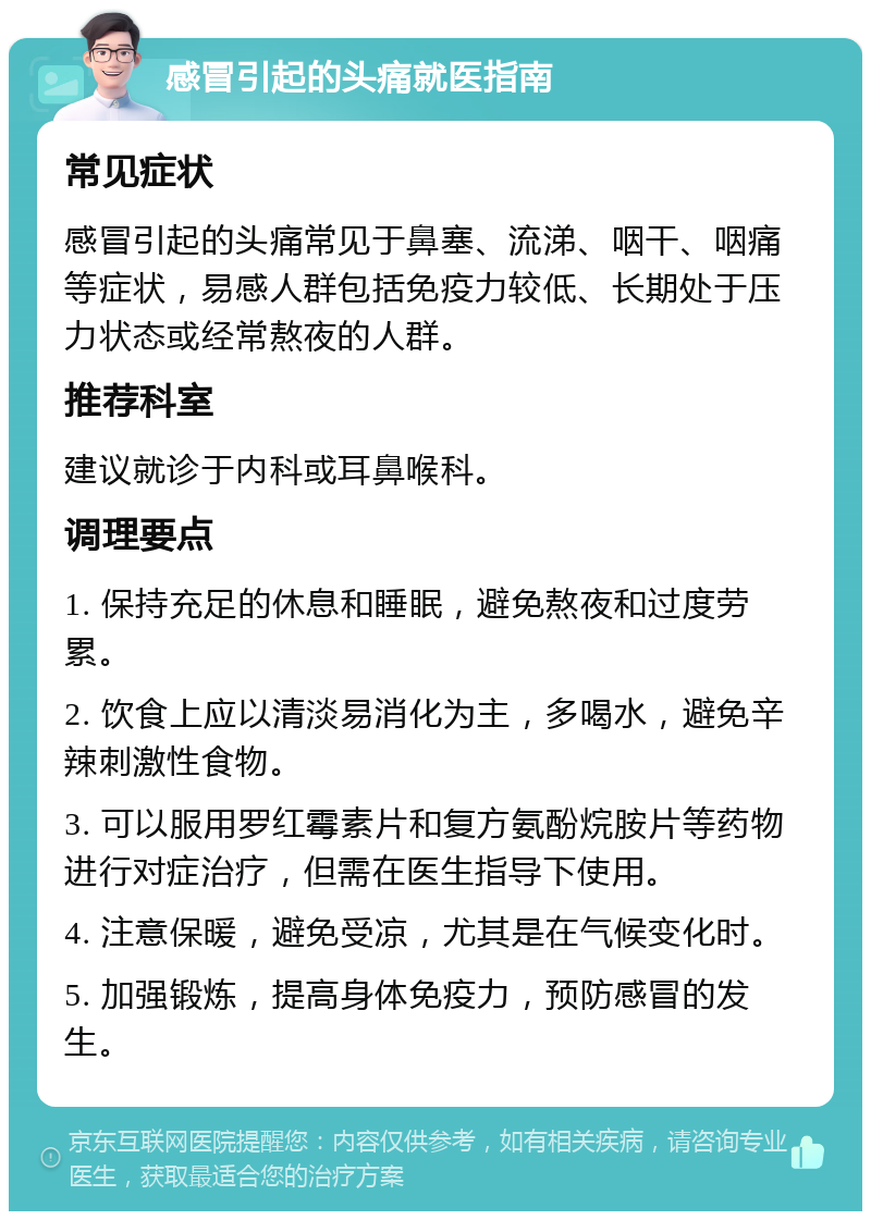 感冒引起的头痛就医指南 常见症状 感冒引起的头痛常见于鼻塞、流涕、咽干、咽痛等症状，易感人群包括免疫力较低、长期处于压力状态或经常熬夜的人群。 推荐科室 建议就诊于内科或耳鼻喉科。 调理要点 1. 保持充足的休息和睡眠，避免熬夜和过度劳累。 2. 饮食上应以清淡易消化为主，多喝水，避免辛辣刺激性食物。 3. 可以服用罗红霉素片和复方氨酚烷胺片等药物进行对症治疗，但需在医生指导下使用。 4. 注意保暖，避免受凉，尤其是在气候变化时。 5. 加强锻炼，提高身体免疫力，预防感冒的发生。