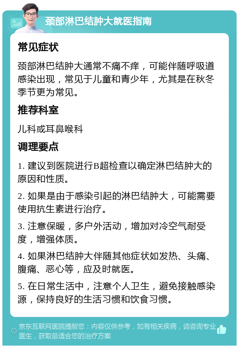 颈部淋巴结肿大就医指南 常见症状 颈部淋巴结肿大通常不痛不痒，可能伴随呼吸道感染出现，常见于儿童和青少年，尤其是在秋冬季节更为常见。 推荐科室 儿科或耳鼻喉科 调理要点 1. 建议到医院进行B超检查以确定淋巴结肿大的原因和性质。 2. 如果是由于感染引起的淋巴结肿大，可能需要使用抗生素进行治疗。 3. 注意保暖，多户外活动，增加对冷空气耐受度，增强体质。 4. 如果淋巴结肿大伴随其他症状如发热、头痛、腹痛、恶心等，应及时就医。 5. 在日常生活中，注意个人卫生，避免接触感染源，保持良好的生活习惯和饮食习惯。