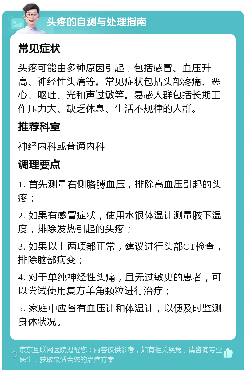 头疼的自测与处理指南 常见症状 头疼可能由多种原因引起，包括感冒、血压升高、神经性头痛等。常见症状包括头部疼痛、恶心、呕吐、光和声过敏等。易感人群包括长期工作压力大、缺乏休息、生活不规律的人群。 推荐科室 神经内科或普通内科 调理要点 1. 首先测量右侧胳膊血压，排除高血压引起的头疼； 2. 如果有感冒症状，使用水银体温计测量腋下温度，排除发热引起的头疼； 3. 如果以上两项都正常，建议进行头部CT检查，排除脑部病变； 4. 对于单纯神经性头痛，且无过敏史的患者，可以尝试使用复方羊角颗粒进行治疗； 5. 家庭中应备有血压计和体温计，以便及时监测身体状况。