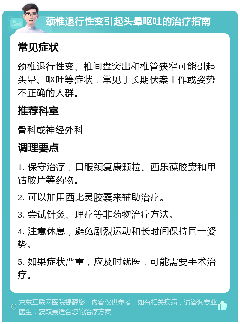 颈椎退行性变引起头晕呕吐的治疗指南 常见症状 颈椎退行性变、椎间盘突出和椎管狭窄可能引起头晕、呕吐等症状，常见于长期伏案工作或姿势不正确的人群。 推荐科室 骨科或神经外科 调理要点 1. 保守治疗，口服颈复康颗粒、西乐葆胶囊和甲钴胺片等药物。 2. 可以加用西比灵胶囊来辅助治疗。 3. 尝试针灸、理疗等非药物治疗方法。 4. 注意休息，避免剧烈运动和长时间保持同一姿势。 5. 如果症状严重，应及时就医，可能需要手术治疗。