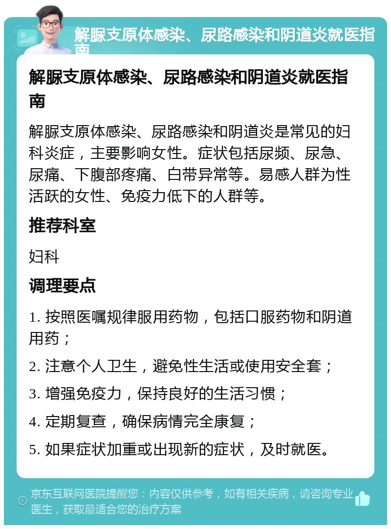 解脲支原体感染、尿路感染和阴道炎就医指南 解脲支原体感染、尿路感染和阴道炎就医指南 解脲支原体感染、尿路感染和阴道炎是常见的妇科炎症，主要影响女性。症状包括尿频、尿急、尿痛、下腹部疼痛、白带异常等。易感人群为性活跃的女性、免疫力低下的人群等。 推荐科室 妇科 调理要点 1. 按照医嘱规律服用药物，包括口服药物和阴道用药； 2. 注意个人卫生，避免性生活或使用安全套； 3. 增强免疫力，保持良好的生活习惯； 4. 定期复查，确保病情完全康复； 5. 如果症状加重或出现新的症状，及时就医。