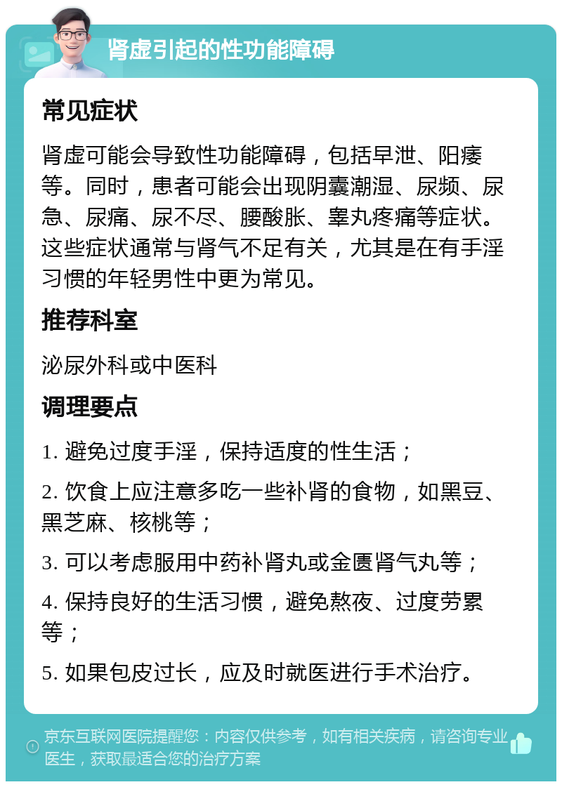 肾虚引起的性功能障碍 常见症状 肾虚可能会导致性功能障碍，包括早泄、阳痿等。同时，患者可能会出现阴囊潮湿、尿频、尿急、尿痛、尿不尽、腰酸胀、睾丸疼痛等症状。这些症状通常与肾气不足有关，尤其是在有手淫习惯的年轻男性中更为常见。 推荐科室 泌尿外科或中医科 调理要点 1. 避免过度手淫，保持适度的性生活； 2. 饮食上应注意多吃一些补肾的食物，如黑豆、黑芝麻、核桃等； 3. 可以考虑服用中药补肾丸或金匮肾气丸等； 4. 保持良好的生活习惯，避免熬夜、过度劳累等； 5. 如果包皮过长，应及时就医进行手术治疗。