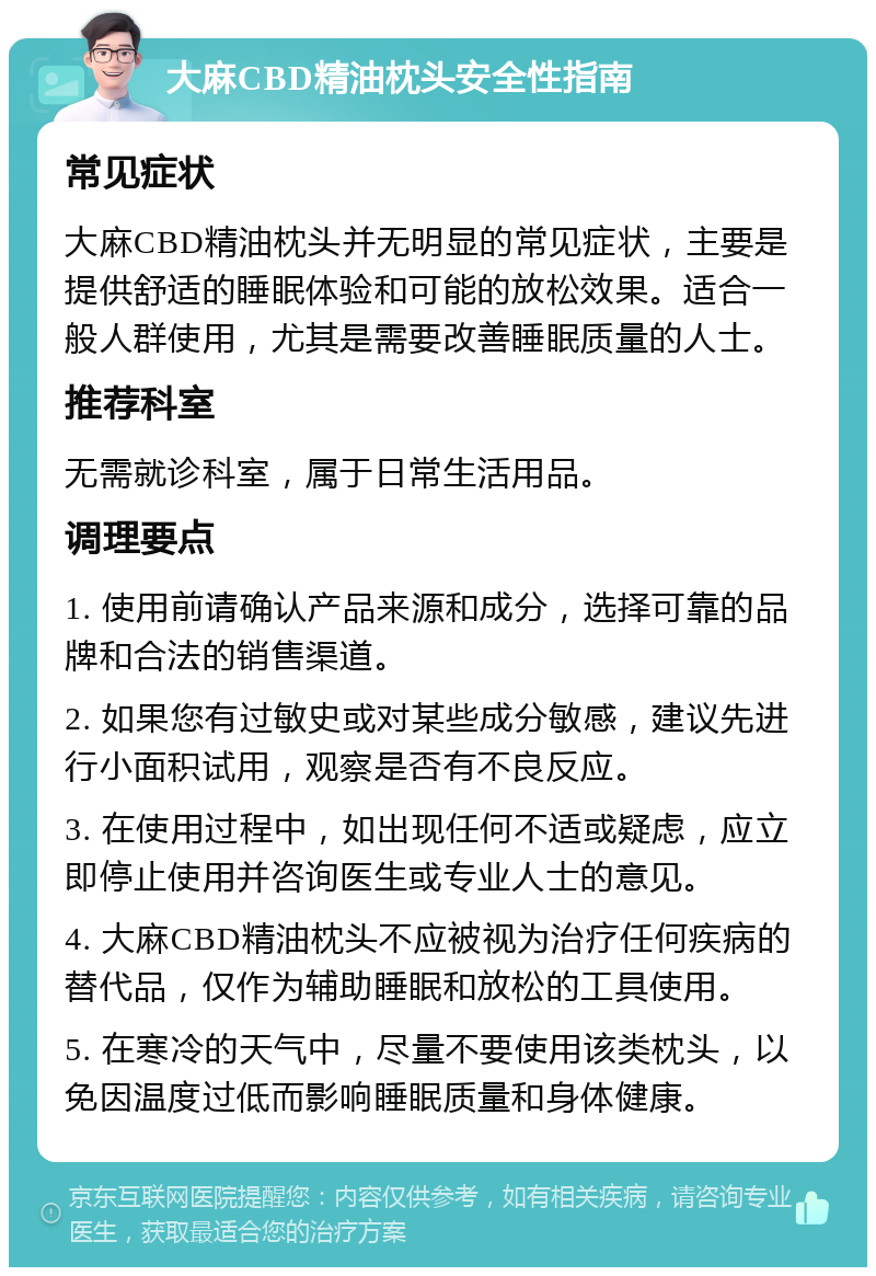 大麻CBD精油枕头安全性指南 常见症状 大麻CBD精油枕头并无明显的常见症状，主要是提供舒适的睡眠体验和可能的放松效果。适合一般人群使用，尤其是需要改善睡眠质量的人士。 推荐科室 无需就诊科室，属于日常生活用品。 调理要点 1. 使用前请确认产品来源和成分，选择可靠的品牌和合法的销售渠道。 2. 如果您有过敏史或对某些成分敏感，建议先进行小面积试用，观察是否有不良反应。 3. 在使用过程中，如出现任何不适或疑虑，应立即停止使用并咨询医生或专业人士的意见。 4. 大麻CBD精油枕头不应被视为治疗任何疾病的替代品，仅作为辅助睡眠和放松的工具使用。 5. 在寒冷的天气中，尽量不要使用该类枕头，以免因温度过低而影响睡眠质量和身体健康。