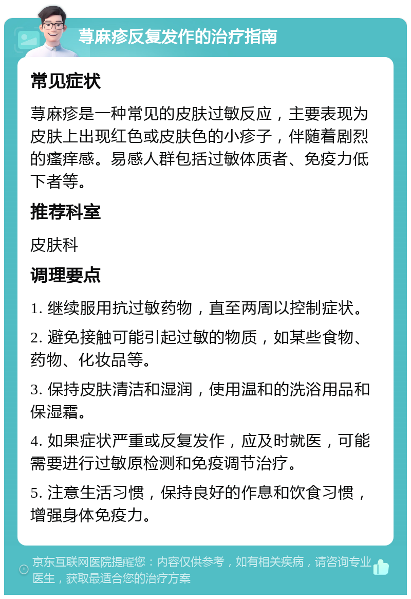 荨麻疹反复发作的治疗指南 常见症状 荨麻疹是一种常见的皮肤过敏反应，主要表现为皮肤上出现红色或皮肤色的小疹子，伴随着剧烈的瘙痒感。易感人群包括过敏体质者、免疫力低下者等。 推荐科室 皮肤科 调理要点 1. 继续服用抗过敏药物，直至两周以控制症状。 2. 避免接触可能引起过敏的物质，如某些食物、药物、化妆品等。 3. 保持皮肤清洁和湿润，使用温和的洗浴用品和保湿霜。 4. 如果症状严重或反复发作，应及时就医，可能需要进行过敏原检测和免疫调节治疗。 5. 注意生活习惯，保持良好的作息和饮食习惯，增强身体免疫力。