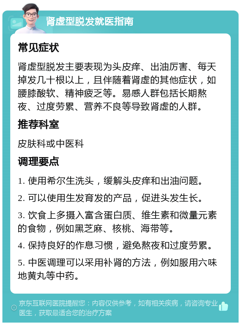 肾虚型脱发就医指南 常见症状 肾虚型脱发主要表现为头皮痒、出油厉害、每天掉发几十根以上，且伴随着肾虚的其他症状，如腰膝酸软、精神疲乏等。易感人群包括长期熬夜、过度劳累、营养不良等导致肾虚的人群。 推荐科室 皮肤科或中医科 调理要点 1. 使用希尔生洗头，缓解头皮痒和出油问题。 2. 可以使用生发育发的产品，促进头发生长。 3. 饮食上多摄入富含蛋白质、维生素和微量元素的食物，例如黑芝麻、核桃、海带等。 4. 保持良好的作息习惯，避免熬夜和过度劳累。 5. 中医调理可以采用补肾的方法，例如服用六味地黄丸等中药。