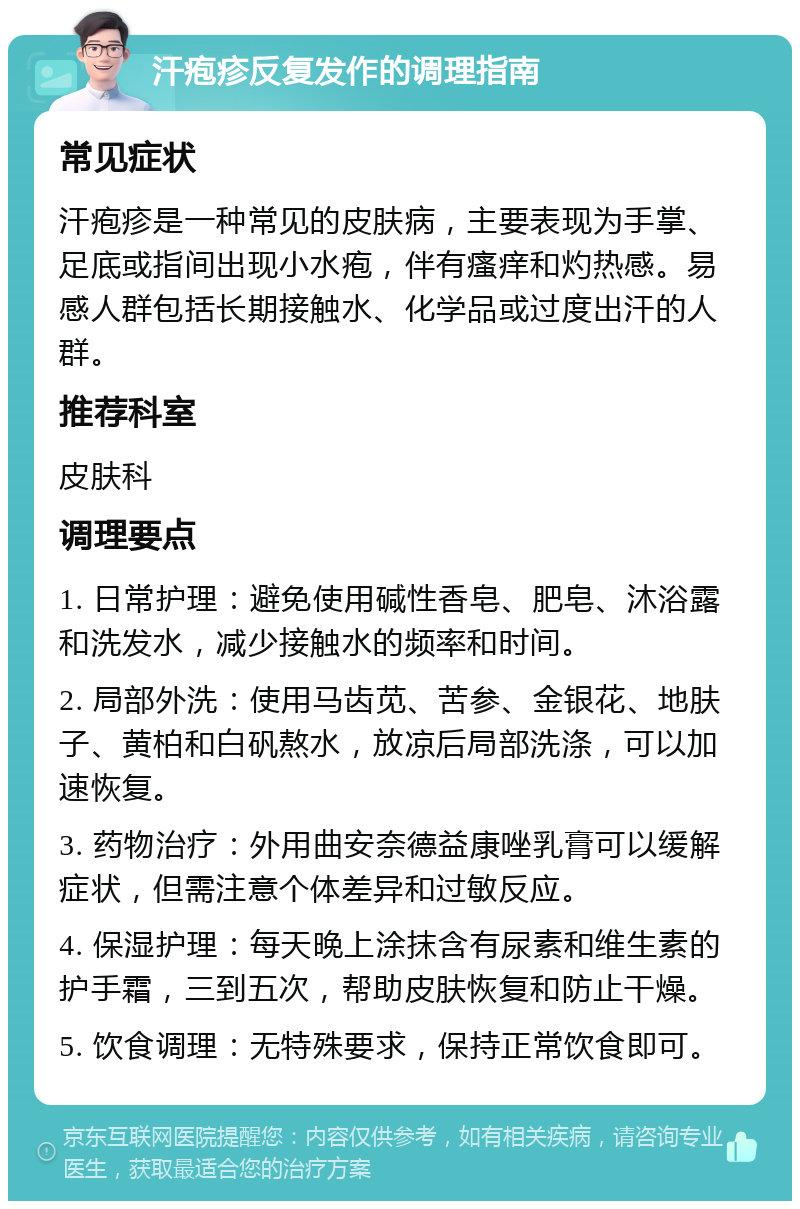 汗疱疹反复发作的调理指南 常见症状 汗疱疹是一种常见的皮肤病，主要表现为手掌、足底或指间出现小水疱，伴有瘙痒和灼热感。易感人群包括长期接触水、化学品或过度出汗的人群。 推荐科室 皮肤科 调理要点 1. 日常护理：避免使用碱性香皂、肥皂、沐浴露和洗发水，减少接触水的频率和时间。 2. 局部外洗：使用马齿苋、苦参、金银花、地肤子、黄柏和白矾熬水，放凉后局部洗涤，可以加速恢复。 3. 药物治疗：外用曲安奈德益康唑乳膏可以缓解症状，但需注意个体差异和过敏反应。 4. 保湿护理：每天晚上涂抹含有尿素和维生素的护手霜，三到五次，帮助皮肤恢复和防止干燥。 5. 饮食调理：无特殊要求，保持正常饮食即可。