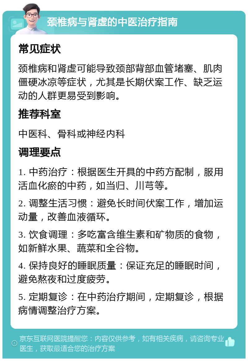 颈椎病与肾虚的中医治疗指南 常见症状 颈椎病和肾虚可能导致颈部背部血管堵塞、肌肉僵硬冰凉等症状，尤其是长期伏案工作、缺乏运动的人群更易受到影响。 推荐科室 中医科、骨科或神经内科 调理要点 1. 中药治疗：根据医生开具的中药方配制，服用活血化瘀的中药，如当归、川芎等。 2. 调整生活习惯：避免长时间伏案工作，增加运动量，改善血液循环。 3. 饮食调理：多吃富含维生素和矿物质的食物，如新鲜水果、蔬菜和全谷物。 4. 保持良好的睡眠质量：保证充足的睡眠时间，避免熬夜和过度疲劳。 5. 定期复诊：在中药治疗期间，定期复诊，根据病情调整治疗方案。