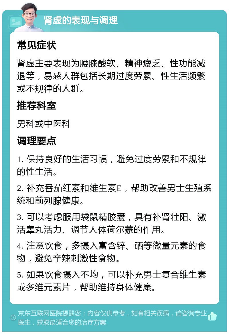 肾虚的表现与调理 常见症状 肾虚主要表现为腰膝酸软、精神疲乏、性功能减退等，易感人群包括长期过度劳累、性生活频繁或不规律的人群。 推荐科室 男科或中医科 调理要点 1. 保持良好的生活习惯，避免过度劳累和不规律的性生活。 2. 补充番茄红素和维生素E，帮助改善男士生殖系统和前列腺健康。 3. 可以考虑服用袋鼠精胶囊，具有补肾壮阳、激活睾丸活力、调节人体荷尔蒙的作用。 4. 注意饮食，多摄入富含锌、硒等微量元素的食物，避免辛辣刺激性食物。 5. 如果饮食摄入不均，可以补充男士复合维生素或多维元素片，帮助维持身体健康。