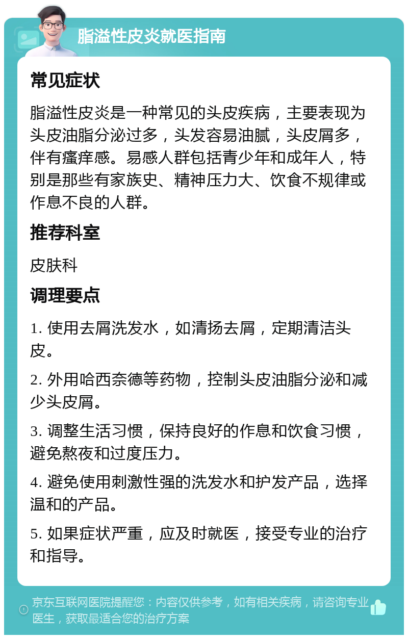 脂溢性皮炎就医指南 常见症状 脂溢性皮炎是一种常见的头皮疾病，主要表现为头皮油脂分泌过多，头发容易油腻，头皮屑多，伴有瘙痒感。易感人群包括青少年和成年人，特别是那些有家族史、精神压力大、饮食不规律或作息不良的人群。 推荐科室 皮肤科 调理要点 1. 使用去屑洗发水，如清扬去屑，定期清洁头皮。 2. 外用哈西奈德等药物，控制头皮油脂分泌和减少头皮屑。 3. 调整生活习惯，保持良好的作息和饮食习惯，避免熬夜和过度压力。 4. 避免使用刺激性强的洗发水和护发产品，选择温和的产品。 5. 如果症状严重，应及时就医，接受专业的治疗和指导。