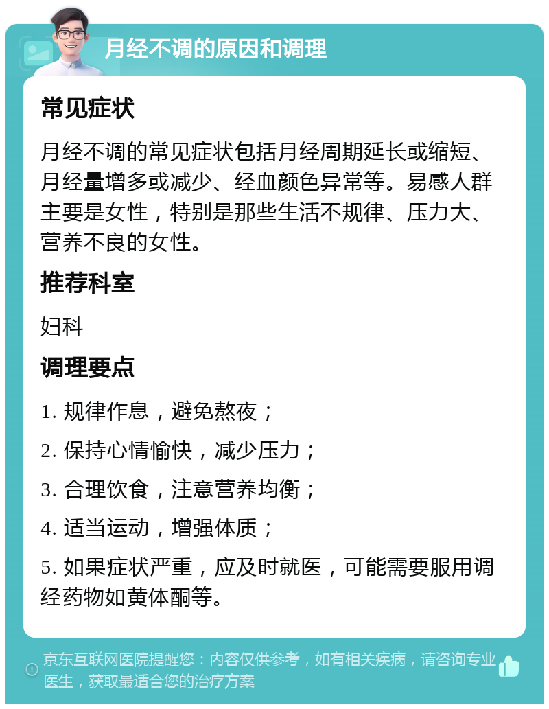 月经不调的原因和调理 常见症状 月经不调的常见症状包括月经周期延长或缩短、月经量增多或减少、经血颜色异常等。易感人群主要是女性，特别是那些生活不规律、压力大、营养不良的女性。 推荐科室 妇科 调理要点 1. 规律作息，避免熬夜； 2. 保持心情愉快，减少压力； 3. 合理饮食，注意营养均衡； 4. 适当运动，增强体质； 5. 如果症状严重，应及时就医，可能需要服用调经药物如黄体酮等。