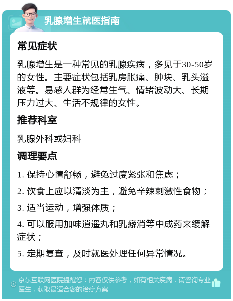 乳腺增生就医指南 常见症状 乳腺增生是一种常见的乳腺疾病，多见于30-50岁的女性。主要症状包括乳房胀痛、肿块、乳头溢液等。易感人群为经常生气、情绪波动大、长期压力过大、生活不规律的女性。 推荐科室 乳腺外科或妇科 调理要点 1. 保持心情舒畅，避免过度紧张和焦虑； 2. 饮食上应以清淡为主，避免辛辣刺激性食物； 3. 适当运动，增强体质； 4. 可以服用加味逍遥丸和乳癖消等中成药来缓解症状； 5. 定期复查，及时就医处理任何异常情况。