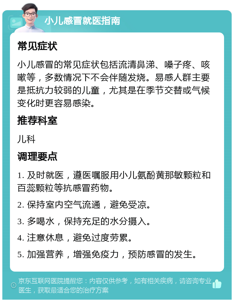 小儿感冒就医指南 常见症状 小儿感冒的常见症状包括流清鼻涕、嗓子疼、咳嗽等，多数情况下不会伴随发烧。易感人群主要是抵抗力较弱的儿童，尤其是在季节交替或气候变化时更容易感染。 推荐科室 儿科 调理要点 1. 及时就医，遵医嘱服用小儿氨酚黄那敏颗粒和百蕊颗粒等抗感冒药物。 2. 保持室内空气流通，避免受凉。 3. 多喝水，保持充足的水分摄入。 4. 注意休息，避免过度劳累。 5. 加强营养，增强免疫力，预防感冒的发生。